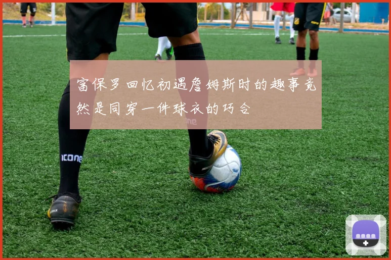 富保罗回忆初遇詹姆斯时的趣事竟然是同穿一件球衣的巧合