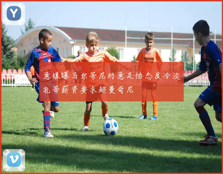 意媒曝马尔蒂尼对意足协态度冷淡孔蒂薪资要求超曼奇尼