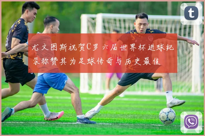 尤文图斯祝贺C罗六届世界杯进球纪录称赞其为足球传奇与历史最佳