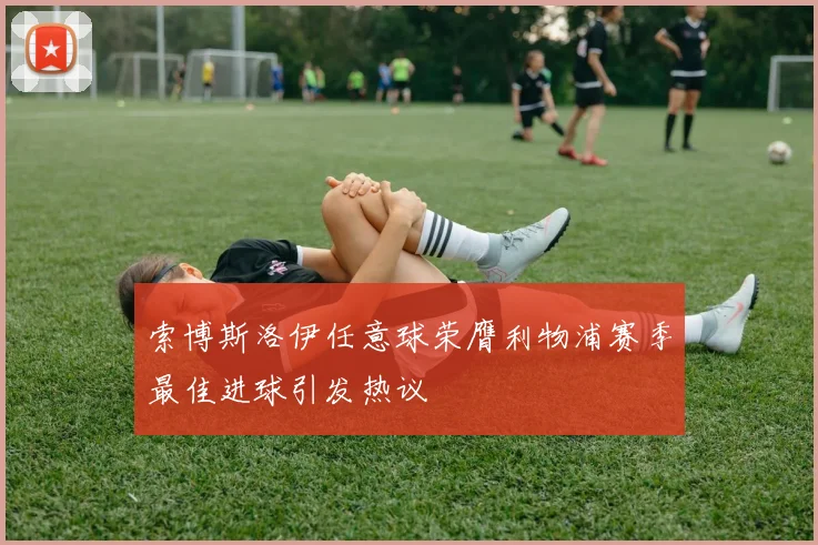 索博斯洛伊任意球荣膺利物浦赛季最佳进球引发热议