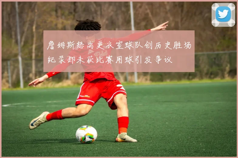 詹姆斯怒离更衣室球队创历史胜场纪录却未获比赛用球引发争议