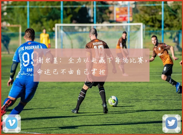谢尔基：全力以赴赢下每场比赛，命运已不由自己掌控
