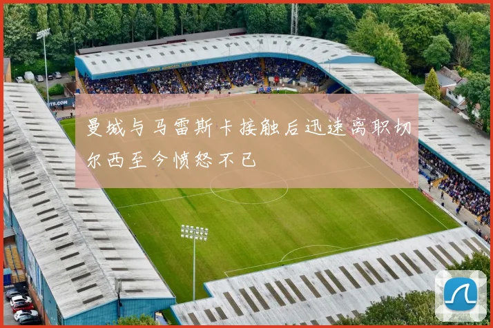 曼城与马雷斯卡接触后迅速离职切尔西至今愤怒不已