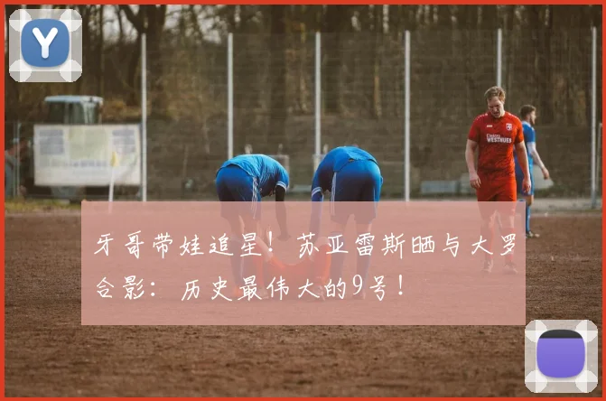 牙哥带娃追星！苏亚雷斯晒与大罗合影：历史最伟大的9号！