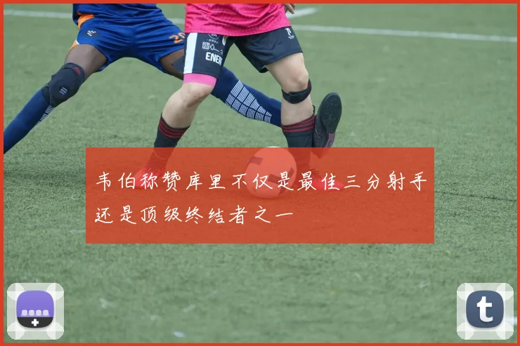 韦伯称赞库里不仅是最佳三分射手还是顶级终结者之一