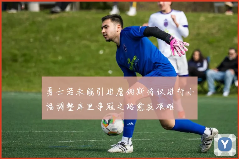 勇士若未能引进詹姆斯将仅进行小幅调整库里争冠之路愈发艰难