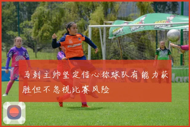马刺主帅坚定信心称球队有能力获胜但不忽视比赛风险