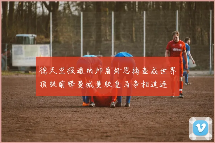 德天空报道纳帅看好恩梅查成世界顶级前锋曼城曼联皇马争相追逐