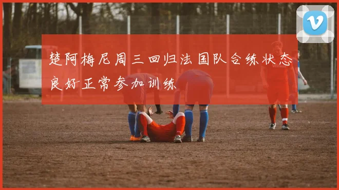 楚阿梅尼周三回归法国队合练状态良好正常参加训练