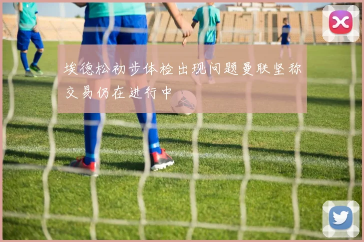 埃德松初步体检出现问题曼联坚称交易仍在进行中