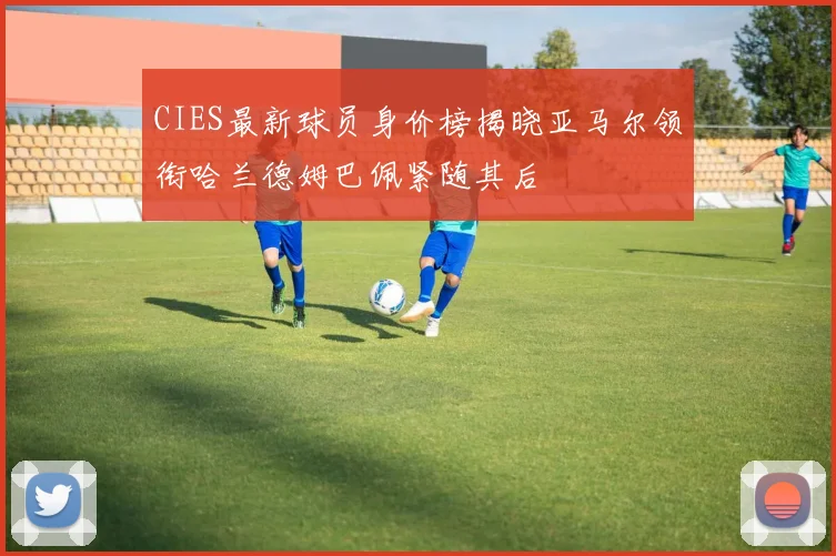 CIES最新球员身价榜揭晓亚马尔领衔哈兰德姆巴佩紧随其后