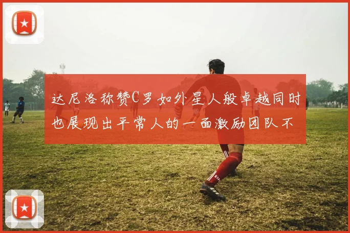 达尼洛称赞C罗如外星人般卓越同时也展现出平常人的一面激励团队不断进步