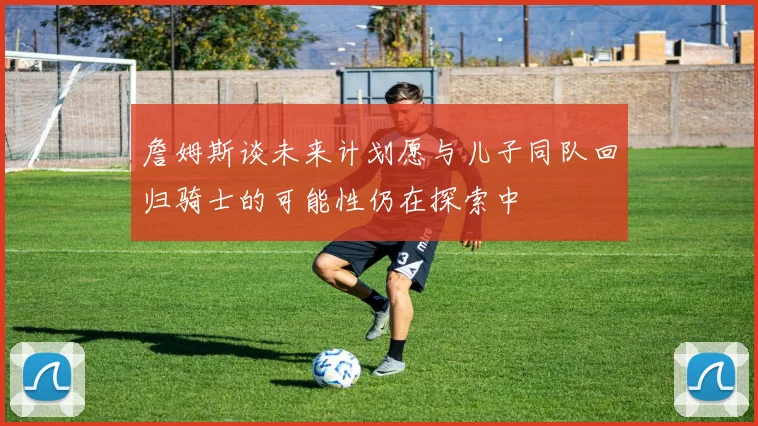 詹姆斯谈未来计划愿与儿子同队回归骑士的可能性仍在探索中