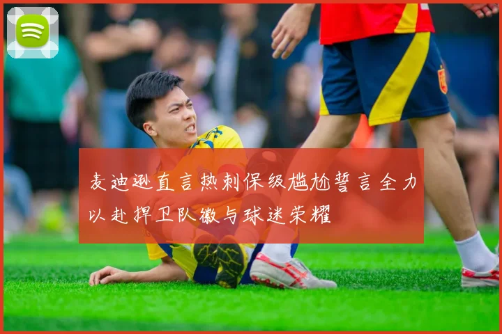 麦迪逊直言热刺保级尴尬誓言全力以赴捍卫队徽与球迷荣耀