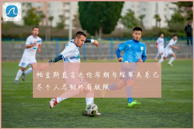 帕金斯直言杰伦布朗与绿军关系已尽个人忍耐终有极限