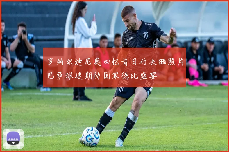 罗纳尔迪尼奥回忆昔日对决晒照片巴萨球迷期待国家德比盛宴