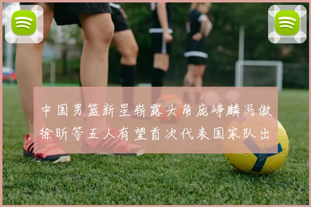 中国男篮新星崭露头角庞峥麟冯傲徐昕等五人有望首次代表国家队出战
